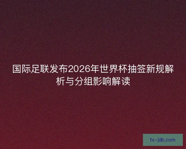 国际足联发布2026年世界杯抽签新规解析与分组影响解读