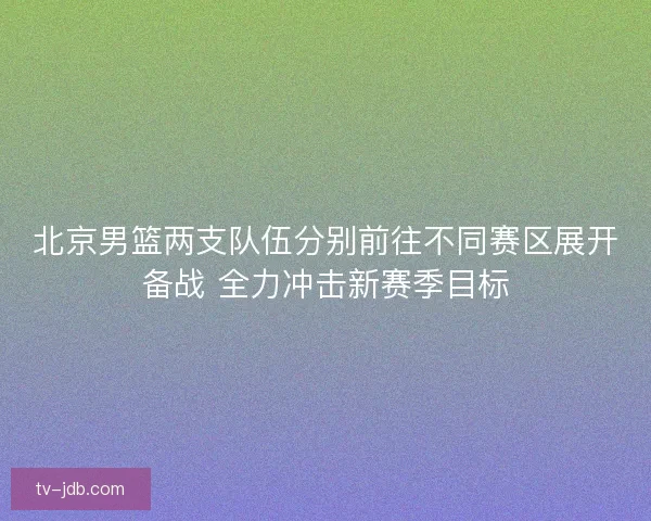 北京男篮两支队伍分别前往不同赛区展开备战 全力冲击新赛季目标